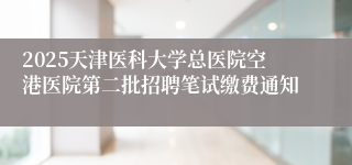 2025天津医科大学总医院空港医院第二批招聘笔试缴费通知
