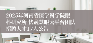 2025年河南省医学科学院眼科研究所 伏羲慧眼云平台团队招聘人才17人公告