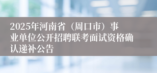 2025年河南省（周口市）事业单位公开招聘联考面试资格确认递补公告