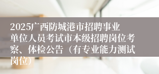 2025广西防城港市招聘事业单位人员考试市本级招聘岗位考察、体检公告（有专业能力测试岗位）
