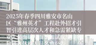 2025年春季四川雅安市名山区“雅州英才”工程赴外招才引智引进高层次人才和急需紧缺专业人员面试及面试加试成绩排名和进入体检人员名单公告