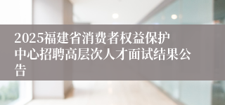 2025福建省消费者权益保护中心招聘高层次人才面试结果公告