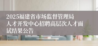 2025福建省市场监督管理局人才开发中心招聘高层次人才面试结果公告