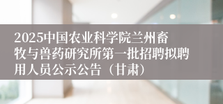 2025中国农业科学院兰州畜牧与兽药研究所第一批招聘拟聘用人员公示公告（甘肃）