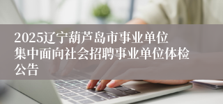 2025辽宁葫芦岛市事业单位集中面向社会招聘事业单位体检公告
