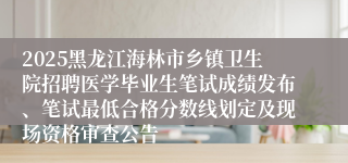 2025黑龙江海林市乡镇卫生院招聘医学毕业生笔试成绩发布、笔试最低合格分数线划定及现场资格审查公告