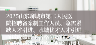 2025山东聊城市第二人民医院招聘备案制工作人员、急需紧缺人才引进、水城优才人才引进面试成绩最低合格分数线、考试总成绩及进入考察、体检范围人员名单通知