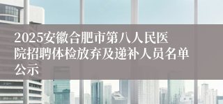 2025安徽合肥市第八人民医院招聘体检放弃及递补人员名单公示