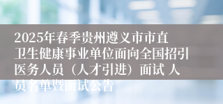 2025年春季贵州遵义市市直卫生健康事业单位面向全国招引医务人员（人才引进）面试 人员名单暨面试公告