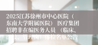 2025江苏徐州市中心医院（东南大学附属医院） 医疗集团招聘非在编医务人员 （临床、医技、管理岗）体检名单公告