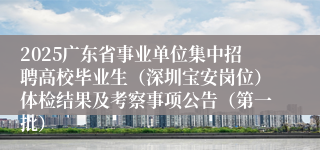 2025广东省事业单位集中招聘高校毕业生（深圳宝安岗位）体检结果及考察事项公告（第一批）