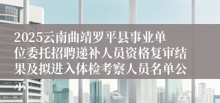 2025云南曲靖罗平县事业单位委托招聘递补人员资格复审结果及拟进入体检考察人员名单公示