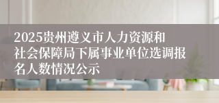 2025贵州遵义市人力资源和社会保障局下属事业单位选调报名人数情况公示