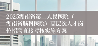 2025湖南省第二人民医院（湖南省脑科医院）高层次人才岗位招聘直接考核实施方案