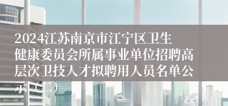 2024江苏南京市江宁区卫生健康委员会所属事业单位招聘高层次卫技人才拟聘用人员名单公示（二）