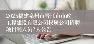 2025福建泉州市晋江市市政工程建设有限公司权属公司招聘项目制人员2人公告