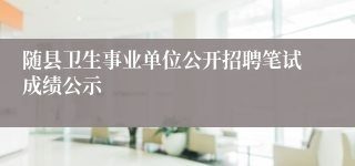 随县卫生事业单位公开招聘笔试成绩公示