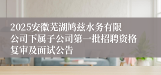 2025安徽芜湖鸠兹水务有限公司下属子公司第一批招聘资格复审及面试公告