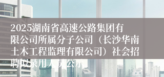 2025湖南省高速公路集团有限公司所属分子公司（长沙华南土木工程监理有限公司）社会招聘拟录用人员公示