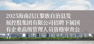 2025海南昌江黎族自治县发展控股集团有限公司招聘下属国有企业高级管理人员资格审查公告