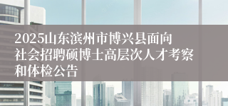2025山东滨州市博兴县面向社会招聘硕博士高层次人才考察和体检公告