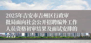 2025年吉安市吉州区行政审批局面向社会公开招聘编外工作人员资格初审结果及面试安排的公告 