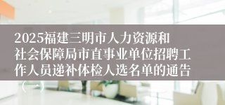 2025福建三明市人力资源和社会保障局市直事业单位招聘工作人员递补体检人选名单的通告（一）