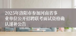 2025年洛阳市参加河南省事业单位公开招聘联考面试资格确认递补公告