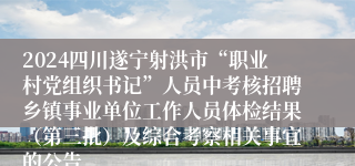 2024四川遂宁射洪市“职业村党组织书记”人员中考核招聘乡镇事业单位工作人员体检结果（第三批）及综合考察相关事宜的公告