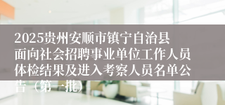 2025贵州安顺市镇宁自治县面向社会招聘事业单位工作人员体检结果及进入考察人员名单公告（第一批）