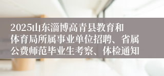 2025山东淄博高青县教育和体育局所属事业单位招聘、省属公费师范毕业生考察、体检通知