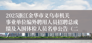 2025浙江金华市义乌市机关事业单位编外聘用人员招聘总成绩及入围体检人员名单公告（二）