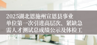 2025湖北恩施州宣恩县事业单位第一次引进高层次、紧缺急需人才测试总成绩公示及体检工作安排