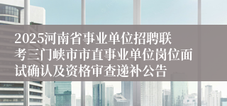 2025河南省事业单位招聘联考三门峡市市直事业单位岗位面试确认及资格审查递补公告