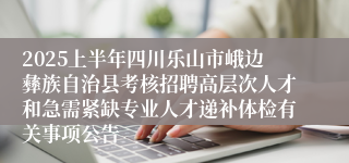 2025上半年四川乐山市峨边彝族自治县考核招聘高层次人才和急需紧缺专业人才递补体检有关事项公告
