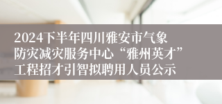 2024下半年四川雅安市气象防灾减灾服务中心“雅州英才”工程招才引智拟聘用人员公示