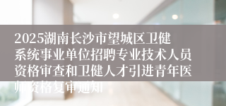 2025湖南长沙市望城区卫健系统事业单位招聘专业技术人员资格审查和卫健人才引进青年医师资格复审通知