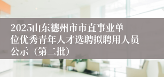 2025山东德州市市直事业单位优秀青年人才选聘拟聘用人员公示（第二批）