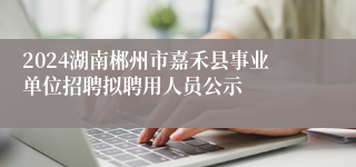 2024湖南郴州市嘉禾县事业单位招聘拟聘用人员公示