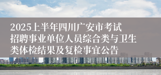 2025上半年四川广安市考试招聘事业单位人员综合类与卫生类体检结果及复检事宜公告