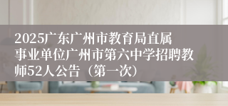 2025广东广州市教育局直属事业单位广州市第六中学招聘教师52人公告（第一次）