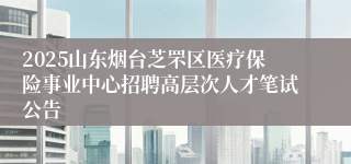2025山东烟台芝罘区医疗保险事业中心招聘高层次人才笔试公告