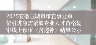 2025安徽宣城市市直事业单位引进急需紧缺专业人才资格复审线上预审（含递补）结果公示及面试公告