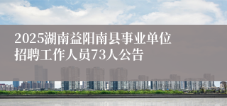 2025湖南益阳南县事业单位招聘工作人员73人公告