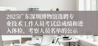 2025广东深圳博物馆选聘专业技术工作人员考试总成绩和进入体检、考察人员名单的公示