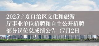 2025宁夏自治区文化和旅游厅事业单位招聘和自主公开招聘部分岗位总成绩公告（7月2日）
