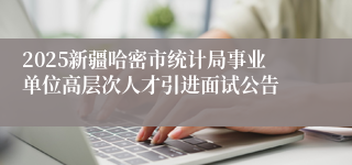 2025新疆哈密市统计局事业单位高层次人才引进面试公告