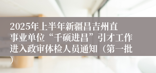 2025年上半年新疆昌吉州直事业单位“千硕进昌”引才工作进入政审体检人员通知（第一批）