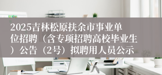2025吉林松原扶余市事业单位招聘（含专项招聘高校毕业生）公告（2号）拟聘用人员公示