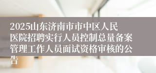 2025山东济南市市中区人民医院招聘实行人员控制总量备案管理工作人员面试资格审核的公告